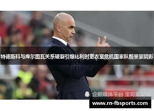 特德斯科与库尔图瓦关系破裂引爆比利时更衣室危机国家队前景蒙阴影